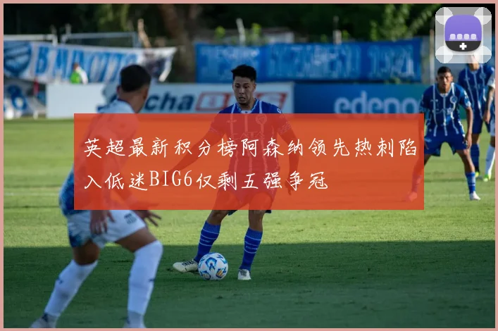 英超最新积分榜阿森纳领先热刺陷入低迷BIG6仅剩五强争冠