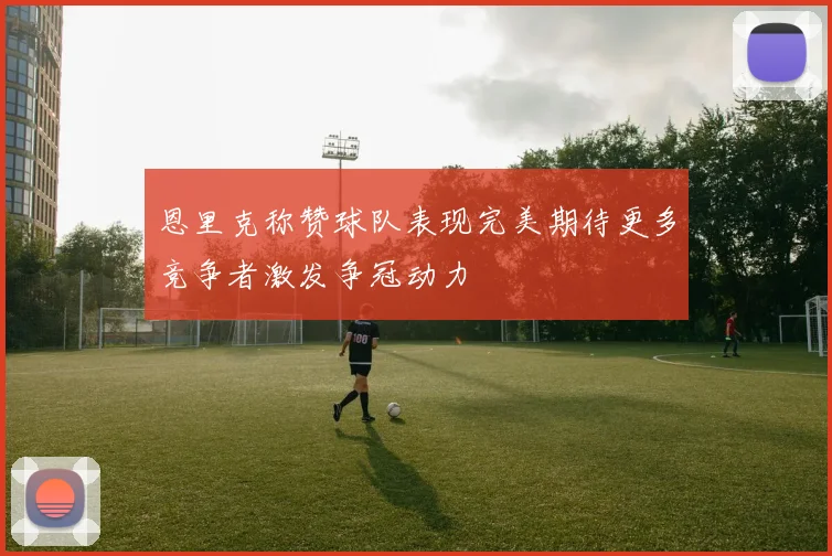 恩里克称赞球队表现完美期待更多竞争者激发争冠动力