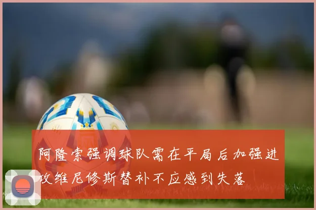 阿隆索强调球队需在平局后加强进攻维尼修斯替补不应感到失落