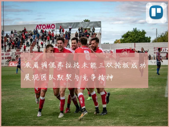 浓眉调侃弗拉格未能三双抢板成功展现团队默契与竞争精神