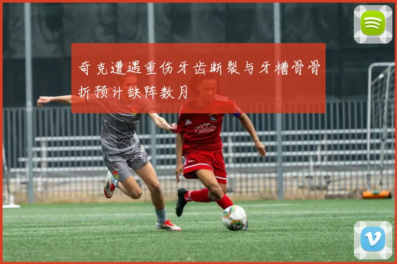 奇克遭遇重伤牙齿断裂与牙槽骨骨折预计缺阵数月