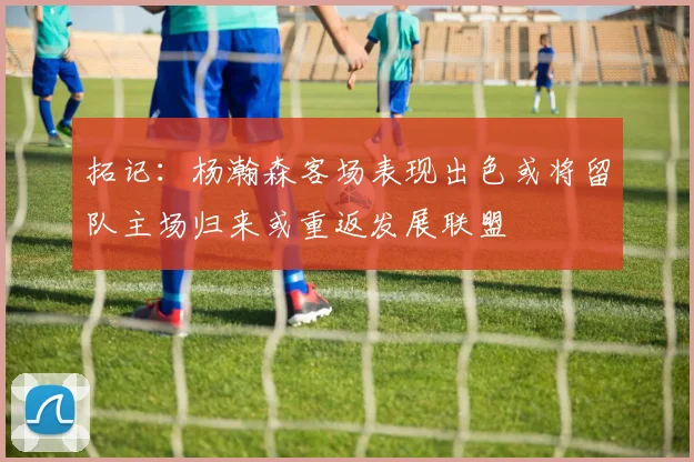 拓记：杨瀚森客场表现出色或将留队主场归来或重返发展联盟