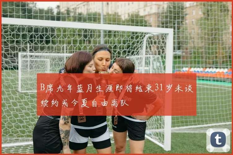 B席九年蓝月生涯即将结束31岁未谈续约或今夏自由离队