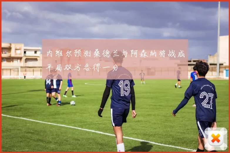 内维尔预测桑德兰与阿森纳将战成平局双方各得一分