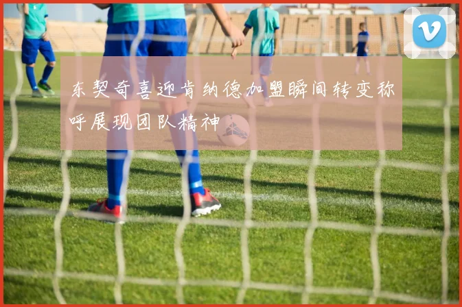 东契奇喜迎肯纳德加盟瞬间转变称呼展现团队精神