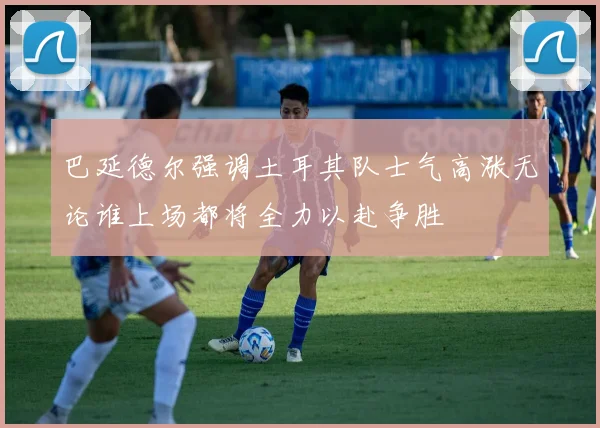 巴延德尔强调土耳其队士气高涨无论谁上场都将全力以赴争胜