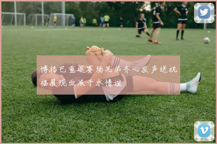 博格巴重返赛场兄弟齐心发声送祝福展现血浓于水情谊