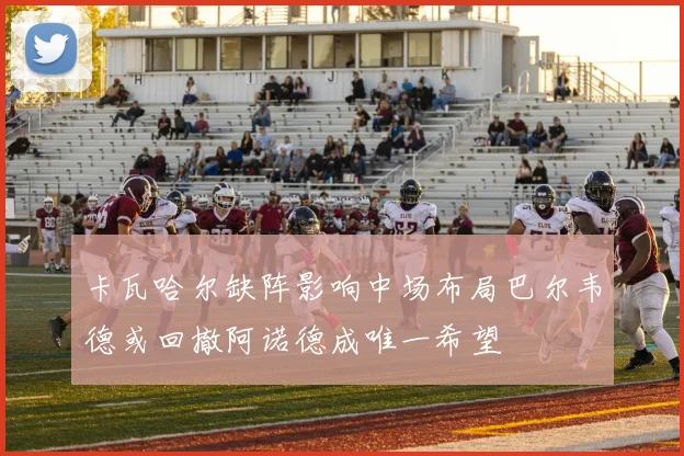 卡瓦哈尔缺阵影响中场布局巴尔韦德或回撤阿诺德成唯一希望
