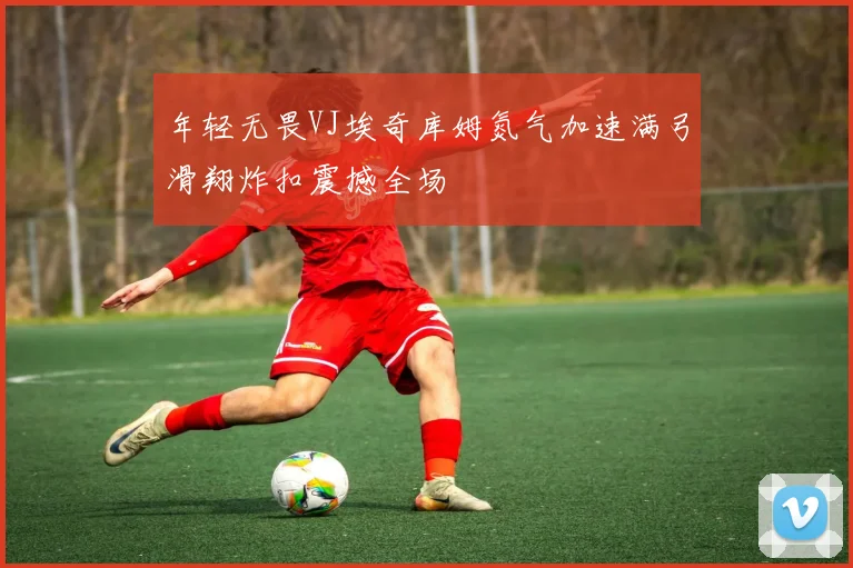年轻无畏VJ埃奇库姆氮气加速满弓滑翔炸扣震撼全场