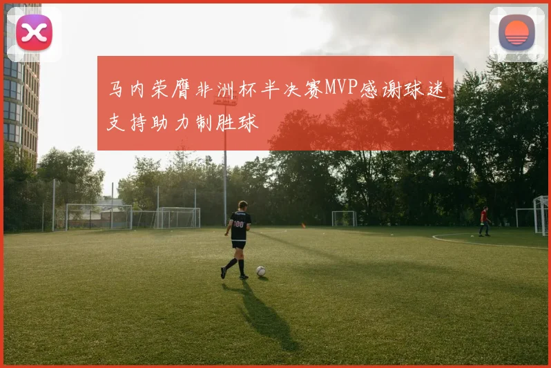 马内荣膺非洲杯半决赛MVP感谢球迷支持助力制胜球