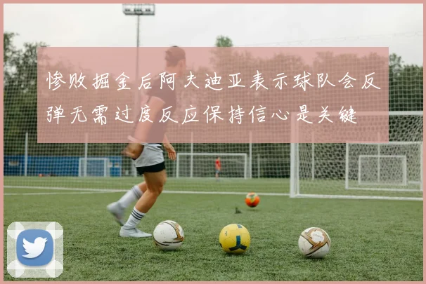 惨败掘金后阿夫迪亚表示球队会反弹无需过度反应保持信心是关键