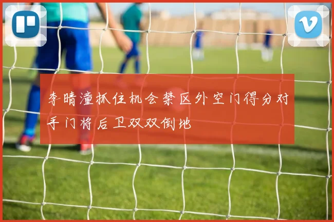 李晴潼抓住机会禁区外空门得分对手门将后卫双双倒地