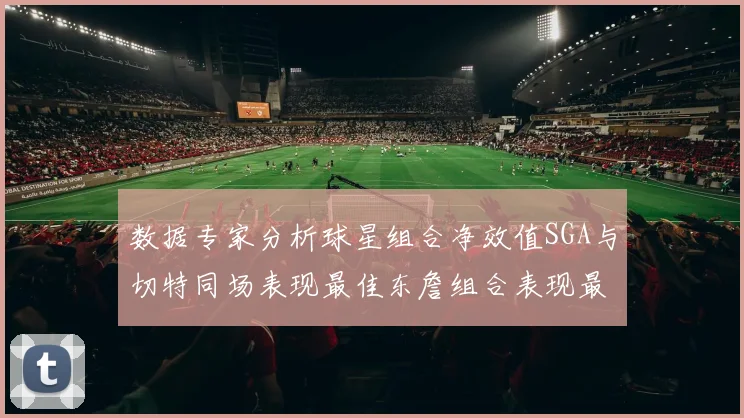 数据专家分析球星组合净效值SGA与切特同场表现最佳东詹组合表现最差
