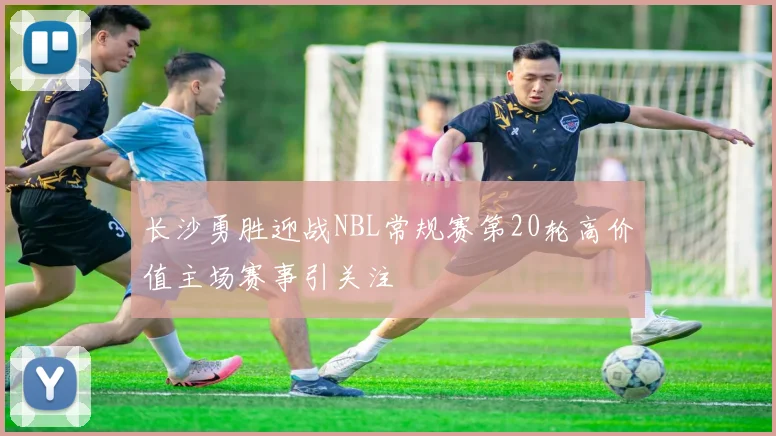 长沙勇胜迎战NBL常规赛第20轮高价值主场赛事引关注
