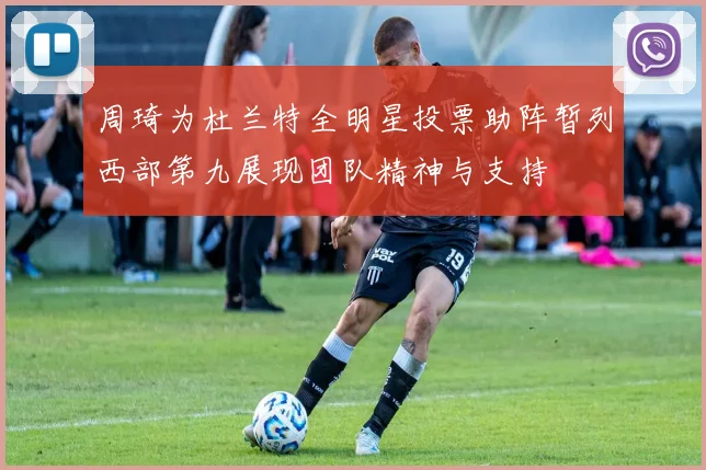 周琦为杜兰特全明星投票助阵暂列西部第九展现团队精神与支持