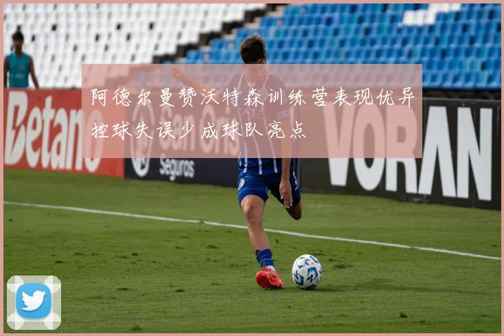 阿德尔曼赞沃特森训练营表现优异控球失误少成球队亮点