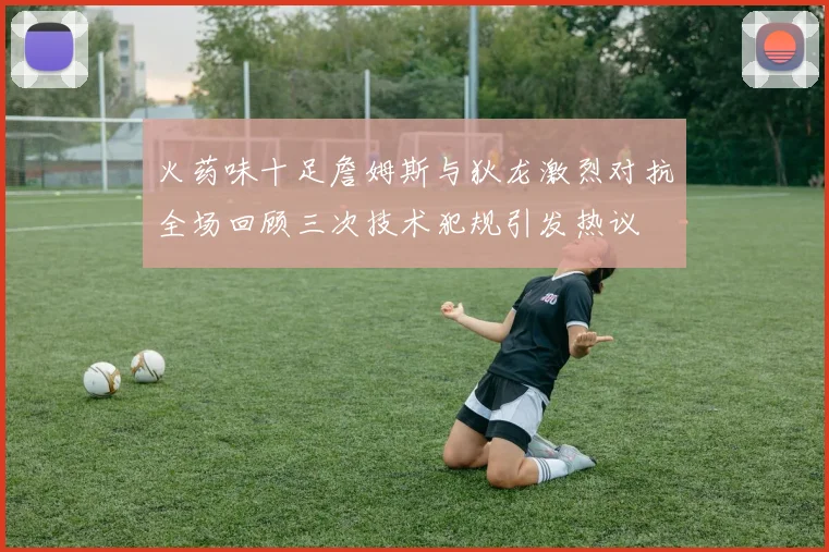火药味十足詹姆斯与狄龙激烈对抗全场回顾三次技术犯规引发热议