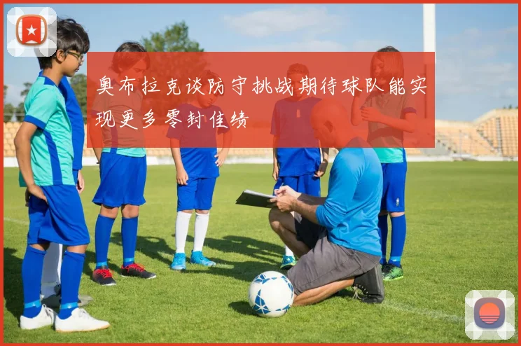 奥布拉克谈防守挑战期待球队能实现更多零封佳绩