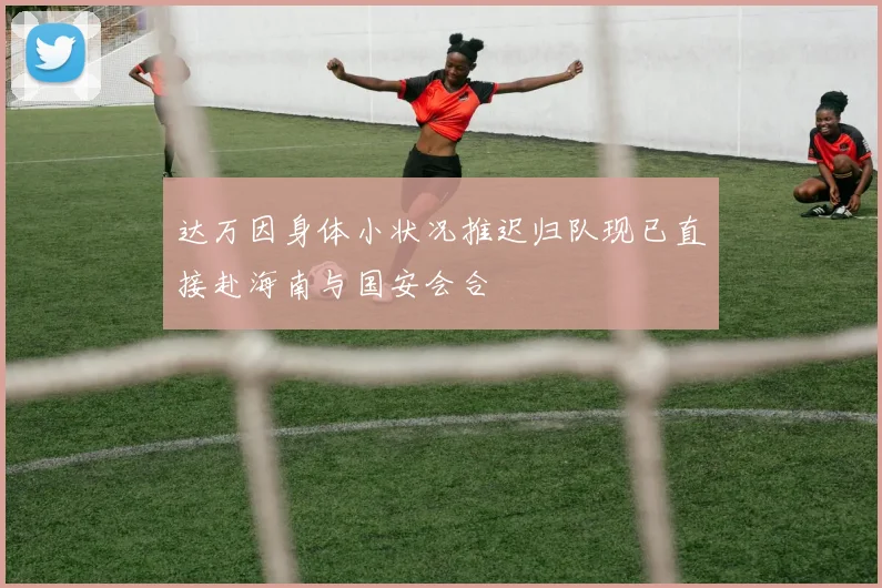 达万因身体小状况推迟归队现已直接赴海南与国安会合