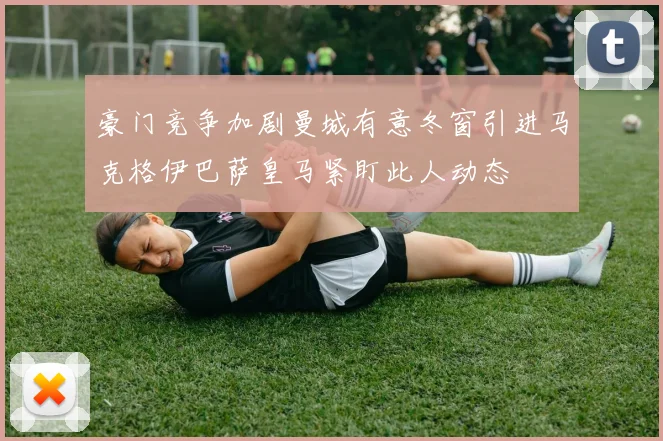 豪门竞争加剧曼城有意冬窗引进马克格伊巴萨皇马紧盯此人动态