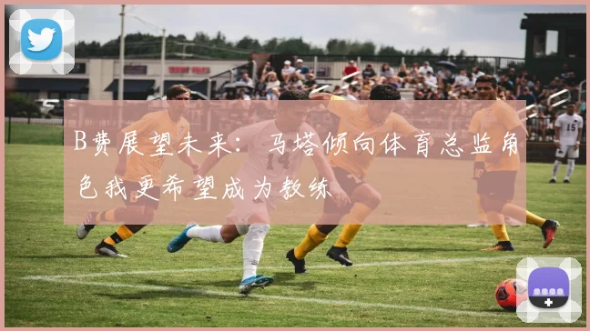 B费展望未来：马塔倾向体育总监角色我更希望成为教练